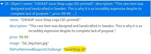 • 25: Object {name: "OWASP Juice Shop Logo {3D-printed)". description: "This rare item was 
designed and handcrafted in Swedem This is why it is so incredibly expensive despite its 
complete lack of purpose price: 9999, } 
name: "OWASP Juice Shop Logo (3D-printed)" 
descriptiom "This rare item was designed and handcrafted in Sweden. This is why it is so 
incredibly expensive despite its complete lack of purpose. " 
price: 99.99 
image: •3d_keychain.jpg" 
fileForRetrieve31ueprintChaIIenge: 